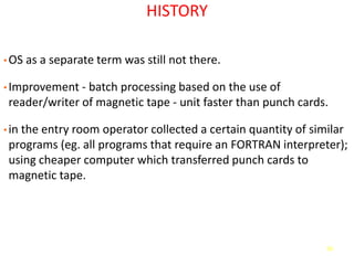 50
HISTORY
• OS as a separate term was still not there.
• Improvement - batch processing based on the use of
reader/writer of magnetic tape - unit faster than punch cards.
• in the entry room operator collected a certain quantity of similar
programs (eg. all programs that require an FORTRAN interpreter);
using cheaper computer which transferred punch cards to
magnetic tape.
 