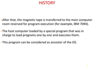 51
HISTORY
• After that, the magnetic tape is transferred to the main computer
room reserved for program execution (for example, IBM 7094).
• The host computer loaded by a special program that was in
charge to load programs one by one and executes them.
• This program can be considered as ancestor of the OS.
 