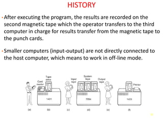 52
HISTORY
• After executing the program, the results are recorded on the
second magnetic tape which the operator transfers to the third
computer in charge for results transfer from the magnetic tape to
the punch cards.
• Smaller computers (input-output) are not directly connected to
the host computer, which means to work in off-line mode.
 