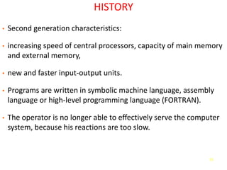55
HISTORY
• Second generation characteristics:
• increasing speed of central processors, capacity of main memory
and external memory,
• new and faster input-output units.
• Programs are written in symbolic machine language, assembly
language or high-level programming language (FORTRAN).
• The operator is no longer able to effectively serve the computer
system, because his reactions are too slow.
 