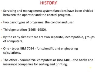 56
HISTORY
• Servicing and management system functions have been divided
between the operator and the control program.
• two basic types of programs: the control and user.
• Third generation (1965 -1980).
• By the early sixties there are two separate, incompatible, groups
of computers.
• One - types IBM 7094 - for scientific and engineering
calculations.
• The other - commercial computers as IBM 1401 - the banks and
insurance companies for sorting and printing.
 