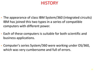 57
HISTORY
• The appearance of class IBM System/360 (integrated circuits)
IBM has joined this two types in a series of compatible
computers with different power.
• Each of these computers is suitable for both scientific and
business applications.
• Computer's series System/360 were working under OS/360,
which was very cumbersome and full of errors.
 