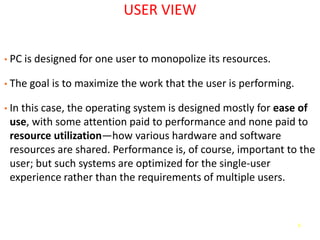 6
USER VIEW
• PC is designed for one user to monopolize its resources.
• The goal is to maximize the work that the user is performing.
• In this case, the operating system is designed mostly for ease of
use, with some attention paid to performance and none paid to
resource utilization—how various hardware and software
resources are shared. Performance is, of course, important to the
user; but such systems are optimized for the single-user
experience rather than the requirements of multiple users.
 