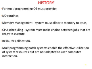 61
HISTORY
• For multiprogramming OS must provide:
• I/O routines,
• Memory management - system must allocate memory to tasks,
• CPU scheduling - system must make choice between jobs that are
ready to execute,
• Resources allocation.
• Multiprogramming batch systems enable the effective utilization
of system resources but are not adapted to user-computer
interaction.
 