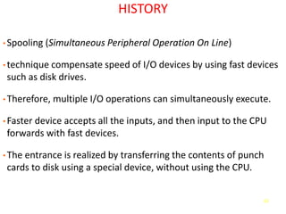 62
HISTORY
• Spooling (Simultaneous Peripheral Operation On Line)
• technique compensate speed of I/O devices by using fast devices
such as disk drives.
• Therefore, multiple I/O operations can simultaneously execute.
• Faster device accepts all the inputs, and then input to the CPU
forwards with fast devices.
• The entrance is realized by transferring the contents of punch
cards to disk using a special device, without using the CPU.
 