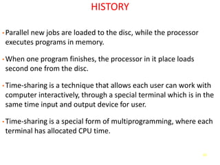 63
HISTORY
• Parallel new jobs are loaded to the disc, while the processor
executes programs in memory.
• When one program finishes, the processor in it place loads
second one from the disc.
• Time-sharing is a technique that allows each user can work with
computer interactively, through a special terminal which is in the
same time input and output device for user.
• Time-sharing is a special form of multiprogramming, where each
terminal has allocated CPU time.
 
