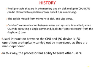 65
HISTORY
➢Multiple tasks that are in the memory and on disk multiplex CPU (CPU
can be allocated to a particular task only if it is in memory).
➢The task is moved from memory to disk, and vice versa.
➢"on-line" communication between users and systems is enabled; when
OS ends executing a single command, looks for "control report" from the
(keyboard) user.
• Usual interaction between the CPU and I/O device is I/O
operations are typically carried out by man-speed as they are
man-dependent.
• In this way, the processor has ability to serve other users.
 