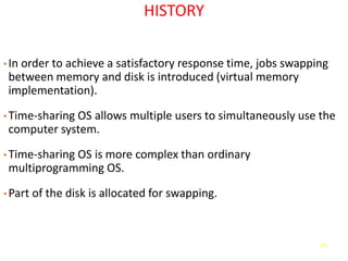 66
HISTORY
• In order to achieve a satisfactory response time, jobs swapping
between memory and disk is introduced (virtual memory
implementation).
• Time-sharing OS allows multiple users to simultaneously use the
computer system.
• Time-sharing OS is more complex than ordinary
multiprogramming OS.
• Part of the disk is allocated for swapping.
 