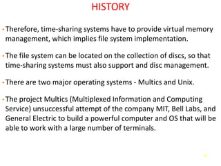 67
HISTORY
• Therefore, time-sharing systems have to provide virtual memory
management, which implies file system implementation.
• The file system can be located on the collection of discs, so that
time-sharing systems must also support and disc management.
• There are two major operating systems - Multics and Unix.
• The project Multics (Multiplexed Information and Computing
Service) unsuccessful attempt of the company MIT, Bell Labs, and
General Electric to build a powerful computer and OS that will be
able to work with a large number of terminals.
 
