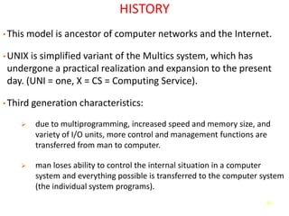 68
HISTORY
• This model is ancestor of computer networks and the Internet.
• UNIX is simplified variant of the Multics system, which has
undergone a practical realization and expansion to the present
day. (UNI = one, X = CS = Computing Service).
• Third generation characteristics:
➢ due to multiprogramming, increased speed and memory size, and
variety of I/O units, more control and management functions are
transferred from man to computer.
➢ man loses ability to control the internal situation in a computer
system and everything possible is transferred to the computer system
(the individual system programs).
 