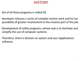 69
HISTORY
• Set of all these programs is called OS.
• developer releases a series of complex routine work and he has
possibility of greater involvement in the creative part of the job.
• Development of utility programs, whose task is to facilitate and
simplify the use of computer systems.
• Therefore, there is division on system and user (application)
software.
 