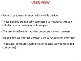 7
USER VIEW
• Second case, users interact with mobile devices
• These devices are typically connected to networks through
cellular or other wireless technologies.
• The user interface for mobile computers - a touch screen.
• Mobile devices interact through a voice recognition interface.
• Third case, computers with little or no user view (embedded
computers).
 
