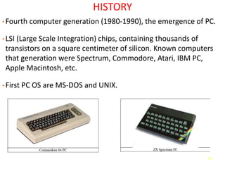70
HISTORY
• Fourth computer generation (1980-1990), the emergence of PC.
• LSI (Large Scale Integration) chips, containing thousands of
transistors on a square centimeter of silicon. Known computers
that generation were Spectrum, Commodore, Atari, IBM PC,
Apple Macintosh, etc.
• First PC OS are MS-DOS and UNIX.
 