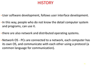 71
HISTORY
• User software development, follows user interface development.
• In this way, people who do not know the detail computer system
and programs, can use it.
• there are also network and distributed operating systems.
• Network OS - PCs are connected to a network, each computer has
its own OS, and communicate with each other using a protocol (a
common language for communication).
 
