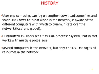 72
HISTORY
• User one computer, can log on another, download some files and
so on. He knows he is not alone in the network, is aware of the
different computers with which to communicate over the
network (local and global).
• Distributed OS - users sees it as a uniprocessor system, but in fact
works with multiple processors.
• Several computers in the network, but only one OS - manages all
resources in the network.
 
