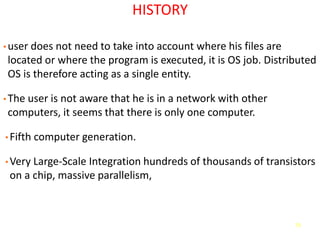 73
HISTORY
• user does not need to take into account where his files are
located or where the program is executed, it is OS job. Distributed
OS is therefore acting as a single entity.
• The user is not aware that he is in a network with other
computers, it seems that there is only one computer.
• Fifth computer generation.
• Very Large-Scale Integration hundreds of thousands of transistors
on a chip, massive parallelism,
 