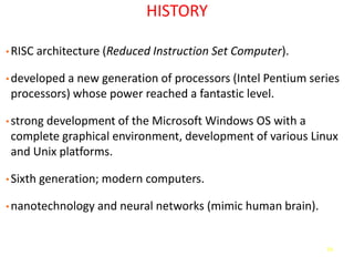 74
HISTORY
• RISC architecture (Reduced Instruction Set Computer).
• developed a new generation of processors (Intel Pentium series
processors) whose power reached a fantastic level.
• strong development of the Microsoft Windows OS with a
complete graphical environment, development of various Linux
and Unix platforms.
• Sixth generation; modern computers.
• nanotechnology and neural networks (mimic human brain).
 