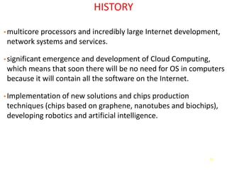 75
HISTORY
• multicore processors and incredibly large Internet development,
network systems and services.
• significant emergence and development of Cloud Computing,
which means that soon there will be no need for OS in computers
because it will contain all the software on the Internet.
• Implementation of new solutions and chips production
techniques (chips based on graphene, nanotubes and biochips),
developing robotics and artificial intelligence.
 