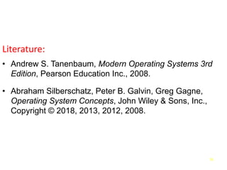 76
Literature:
• Andrew S. Tanenbaum, Modern Operating Systems 3rd
Edition, Pearson Education Inc., 2008.
• Abraham Silberschatz, Peter B. Galvin, Greg Gagne,
Operating System Concepts, John Wiley & Sons, Inc.,
Copyright © 2018, 2013, 2012, 2008.
 