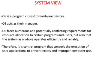 8
SYSTEM VIEW
• OS is a program closest to hardware devices.
• OS acts as their manager.
• OS faces numerous and potentially conflicting requirements for
resource allocation to certain programs and users, but also that
the system as a whole operates efficiently and reliably.
• Therefore, it is control program that controls the execution of
user applications to prevent errors and improper computer use.
 