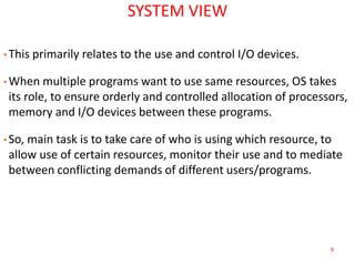9
SYSTEM VIEW
• This primarily relates to the use and control I/O devices.
• When multiple programs want to use same resources, OS takes
its role, to ensure orderly and controlled allocation of processors,
memory and I/O devices between these programs.
• So, main task is to take care of who is using which resource, to
allow use of certain resources, monitor their use and to mediate
between conflicting demands of different users/programs.
 