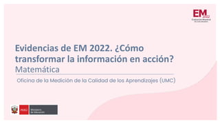 Evidencias de EM 2022. ¿Cómo
transformar la información en acción?
Matemática
Oficina de la Medición de la Calidad de los Aprendizajes (UMC)
 