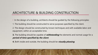 ARCHITECTURE & BUILDING CONSTRUCTION
• In the design of a building, architects should be guided by the following principles:
1. The building should be constructed to serve purposes specified by the client.
2. The design should be constructed by known techniques and with available labor and
equipment, within an acceptable time.
3. The building should be capable of withstanding the elements and normal usage for a
period of time specified by the client.
4. Both inside and outside, the building should be visually pleasing.
 