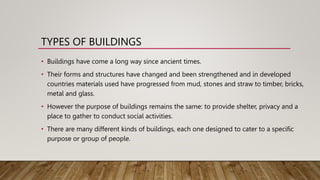 TYPES OF BUILDINGS
• Buildings have come a long way since ancient times.
• Their forms and structures have changed and been strengthened and in developed
countries materials used have progressed from mud, stones and straw to timber, bricks,
metal and glass.
• However the purpose of buildings remains the same: to provide shelter, privacy and a
place to gather to conduct social activities.
• There are many different kinds of buildings, each one designed to cater to a specific
purpose or group of people.
 