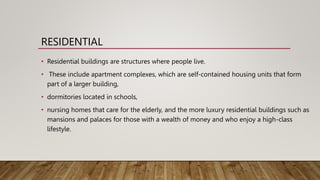 RESIDENTIAL
• Residential buildings are structures where people live.
• These include apartment complexes, which are self-contained housing units that form
part of a larger building,
• dormitories located in schools,
• nursing homes that care for the elderly, and the more luxury residential buildings such as
mansions and palaces for those with a wealth of money and who enjoy a high-class
lifestyle.
 