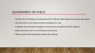 GOVERNMENT OR PUBLIC
• Government buildings include government offices where legal discussions take place.
• city hall which is the administrative building of a city,
• buildings that provide emergency services such as police and fire stations,
• justice services such as courthouses and prisons.
• Other government buildings include post offices.
 