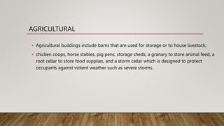AGRICULTURAL
• Agricultural buildings include barns that are used for storage or to house livestock,
• chicken coops, horse stables, pig pens, storage sheds, a granary to store animal feed, a
root cellar to store food supplies, and a storm cellar which is designed to protect
occupants against violent weather such as severe storms.
 