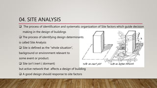 04. SITE ANALYSIS
 The process of identification and systematic organization of Site factors which guide decision
making in the design of buildings
 The process of identifying design determinants
is called Site Analysis
 Site is defined as the “whole situation”,
background or environment relevant to
some event or product.
 Site isn’t inert ( dormant)
but active network that affects a design of building
 A good design should response to site factors
 