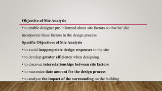 Objective of Site Analysis
• to enable designer pre-informed about site factors so that he/ she
incorporate these factors in the design process
Specific Objectives of Site Analysis
• to avoid inappropriate design responses to the site
• to develop greater efficiency when designing
• to discover interrelationships between site factors
• to maximize date amount for the design process
• to analyze the impact of the surrounding on the building
 