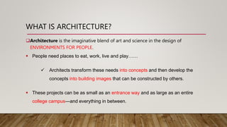 WHAT IS ARCHITECTURE?
Architecture is the imaginative blend of art and science in the design of
ENVIRONMENTS FOR PEOPLE.
 People need places to eat, work, live and play……
 Architects transform these needs into concepts and then develop the
concepts into building images that can be constructed by others.
 These projects can be as small as an entrance way and as large as an entire
college campus—and everything in between.
 