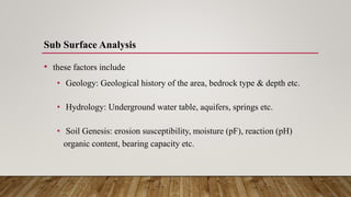 Sub Surface Analysis
• these factors include
• Geology: Geological history of the area, bedrock type & depth etc.
• Hydrology: Underground water table, aquifers, springs etc.
• Soil Genesis: erosion susceptibility, moisture (pF), reaction (pH)
organic content, bearing capacity etc.
 