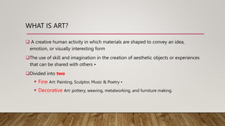 WHAT IS ART?
 A creative human activity in which materials are shaped to convey an idea,
emotion, or visually interesting form
The use of skill and imagination in the creation of aesthetic objects or experiences
that can be shared with others •
Divided into two
 Fine Art: Painting, Sculptor, Music & Poetry •
 Decorative Art: pottery, weaving, metalworking, and furniture making.
 