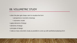 08. VOLUMETRIC STUDY
• when the plan gets shape, start to visualize the form
• perspective or isometric drawings
• volumetric model
• apply elements of design
• elements of design
• principles of design
• make as many volumetric study as possible to come up with aesthetical pleasing form
 