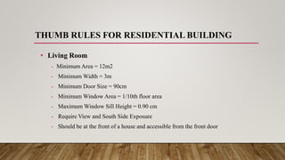 THUMB RULES FOR RESIDENTIAL BUILDING
• Living Room
- Minimum Area = 12m2
- Minimum Width = 3m
- Minimum Door Size = 90cm
- Minimum Window Area = 1/10th floor area
- Maximum Window Sill Height = 0.90 cm
- Require View and South Side Exposure
- Should be at the front of a house and accessible from the front door
 