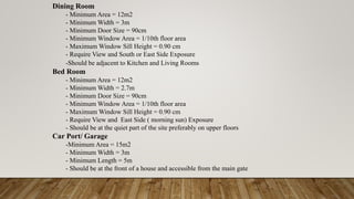 Dining Room
- Minimum Area = 12m2
- Minimum Width = 3m
- Minimum Door Size = 90cm
- Minimum Window Area = 1/10th floor area
- Maximum Window Sill Height = 0.90 cm
- Require View and South or East Side Exposure
-Should be adjacent to Kitchen and Living Rooms
Bed Room
- Minimum Area = 12m2
- Minimum Width = 2.7m
- Minimum Door Size = 90cm
- Minimum Window Area = 1/10th floor area
- Maximum Window Sill Height = 0.90 cm
- Require View and East Side ( morning sun) Exposure
- Should be at the quiet part of the site preferably on upper floors
Car Port/ Garage
-Minimum Area = 15m2
- Minimum Width = 3m
- Minimum Length = 5m
- Should be at the front of a house and accessible from the main gate
 