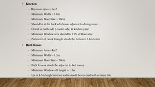 • Kitchen
- Minimum Area = 6m2
- Minimum Width = 1.8m
- Minimum Door Size = 90cm
- Should be at the back of a house adjacent to dining room
- Orient to north side ( cooler side) & kitchen yard
- Minimum Window area should be 15% of floor area
- Perimeter of work triangle should be between 3.6m to 6m
• Bath Room
- Minimum Area= 4m2
- Minimum Width = 1.5m
- Minimum Door Size = 70cm
- Bath Rooms should be adjacent to bed rooms
- Minimum Window sill height is 1.5m
- Up to 1.5m height interior walls should be covered with ceramic tile
 