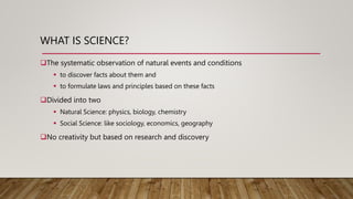 WHAT IS SCIENCE?
The systematic observation of natural events and conditions
 to discover facts about them and
 to formulate laws and principles based on these facts
Divided into two
 Natural Science: physics, biology, chemistry
 Social Science: like sociology, economics, geography
No creativity but based on research and discovery
 