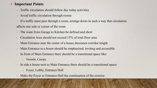 • Important Points
- Traffic circulation should follow day today activities
- Avoid traffic circulation through rooms
- If a traffic must pass through a room, arrange doors in such a way that circulation
affects one side or corner of the room
- The route from Garage to Kitchen be defined and short
- Circulation Area should not exceed 15% of total floor area
- Main Entrance near the center of a house decreases corridor length
- Main Entrance to a house should be emphasized, inviting and accessible
- In front of Main Entrance there should be a transitional space like:
- Veranda, Canopy
- In side a house next to Main Entrance there should be a transitional space:
- Foyer, Lobby, Entrance Hall
- Make the Foyer or Entrance Hall the continuation of the exterior
 
