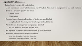 • Important Points ( cont…)
- Rooms located on west side need shading
- Locate rooms ( non- sensitive to harsh sun) like WCs, Bath Rms, Store or Garage on west and south west side
- Rooms in a house are grouped into zones
- Common Spaces
- Private Spaces
- Common Spaces: Open to all members of family, active and include
- Living Rm, Family Rm, Dining Rm, Gym, Garage, Kitchen, Utility Rm
- Private Spaces: Require privacy and quietness & include
- Bed Rms, Bath Rms, Study Rm, Pray Rm, Den
- It is important to separate the two zones either by level or location
- With in the common spaces we have two zones
- Living Zone: Living Rm, Family Rm, Dining Rm
- Service Zone: Garage, Kitchen, Store, Utility Rm
 