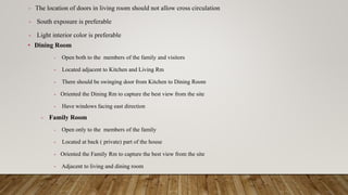 - The location of doors in living room should not allow cross circulation
- South exposure is preferable
- Light interior color is preferable
• Dining Room
- Open both to the members of the family and visitors
- Located adjacent to Kitchen and Living Rm
- There should be swinging door from Kitchen to Dining Room
- Oriented the Dining Rm to capture the best view from the site
- Have windows facing east direction
- Family Room
- Open only to the members of the family
- Located at back ( private) part of the house
- Oriented the Family Rm to capture the best view from the site
- Adjacent to living and dining room
 