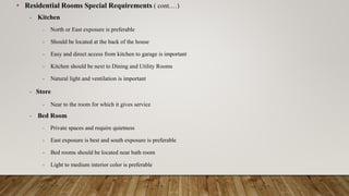 • Residential Rooms Special Requirements ( cont.…)
- Kitchen
- North or East exposure is preferable
- Should be located at the back of the house
- Easy and direct access from kitchen to garage is important
- Kitchen should be next to Dining and Utility Rooms
- Natural light and ventilation is important
- Store
- Near to the room for which it gives service
- Bed Room
- Private spaces and require quietness
- East exposure is best and south exposure is preferable
- Bed rooms should be located near bath room
- Light to medium interior color is preferable
 