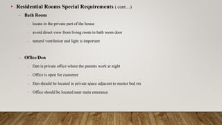 • Residential Rooms Special Requirements ( cont…)
- Bath Room
- locate in the private part of the house
- avoid direct view from living room to bath room door
- natural ventilation and light is important
- Office/Den
- Den is private office where the parents work at night
- Office is open for customer
- Den should be located in private space adjacent to master bed rm
- Office should be located near main enterance
 