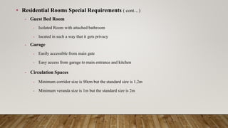 • Residential Rooms Special Requirements ( cont…)
- Guest Bed Room
- Isolated Room with attached bathroom
- located in such a way that it gets privacy
- Garage
- Easily accessible from main gate
- Easy access from garage to main entrance and kitchen
- Circulation Spaces
- Minimum corridor size is 90cm but the standard size is 1.2m
- Minimum veranda size is 1m but the standard size is 2m
 