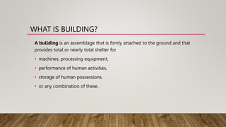WHAT IS BUILDING?
A building is an assemblage that is firmly attached to the ground and that
provides total or nearly total shelter for
• machines, processing equipment,
• performance of human activities,
• storage of human possessions,
• or any combination of these.
 