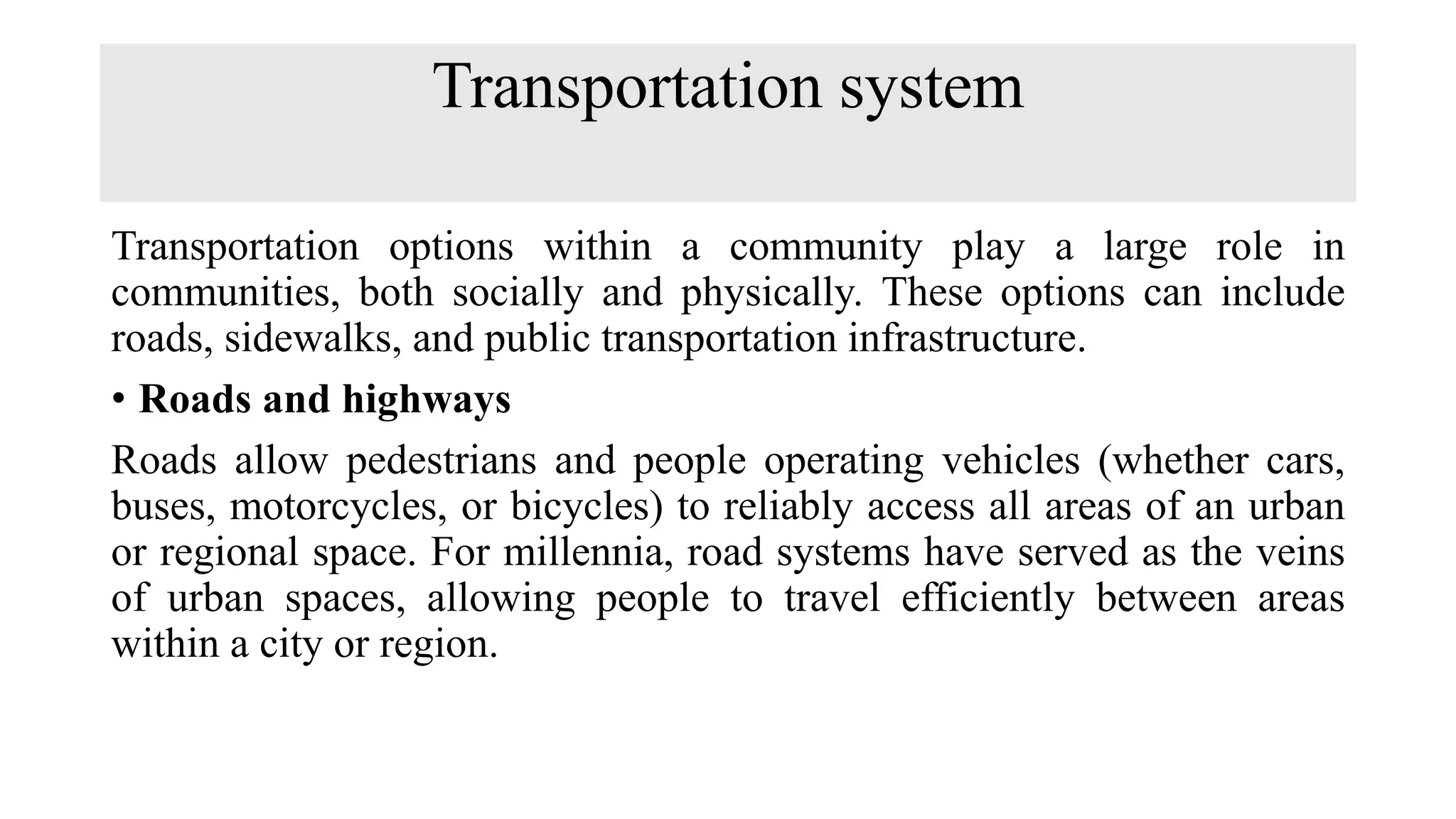 Transportation system
Transportation options within a community play a large role in
communities, both socially and physically. These options can include
roads, sidewalks, and public transportation infrastructure.
• Roads and highways
Roads allow pedestrians and people operating vehicles (whether cars,
buses, motorcycles, or bicycles) to reliably access all areas of an urban
or regional space. For millennia, road systems have served as the veins
of urban spaces, allowing people to travel efficiently between areas
within a city or region.
 