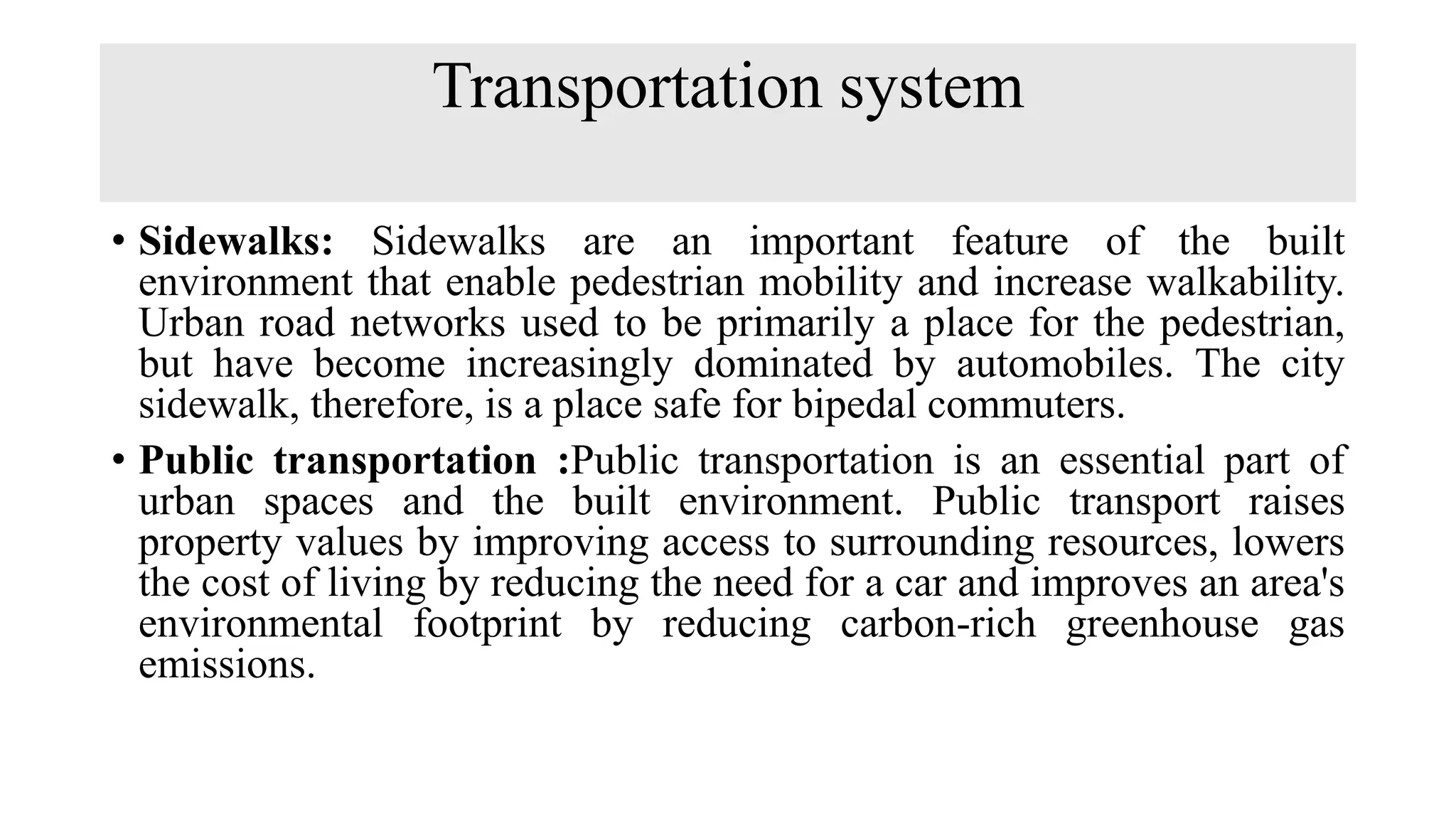 Transportation system
• Sidewalks: Sidewalks are an important feature of the built
environment that enable pedestrian mobility and increase walkability.
Urban road networks used to be primarily a place for the pedestrian,
but have become increasingly dominated by automobiles. The city
sidewalk, therefore, is a place safe for bipedal commuters.
• Public transportation :Public transportation is an essential part of
urban spaces and the built environment. Public transport raises
property values by improving access to surrounding resources, lowers
the cost of living by reducing the need for a car and improves an area's
environmental footprint by reducing carbon-rich greenhouse gas
emissions.
 